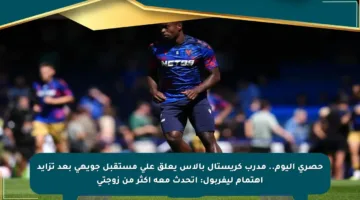 حصري اليوم.. مدرب كريستال بالاس يعلق على مستقبل جويهي بعد تزايد اهتمام ليفربول: أتحدث معه أكثر من زوجتي